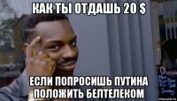 как ты отдашь 20 $ если попросишь путина положить белтелеком