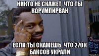 никто не скажет, что ты корумпирван если ты скажешь, что 270к баксов украли