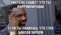 никто не скажет, что ты коррумпирован если ты скажешь, что 270к баксов украли