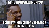 ты не поймаешь вирус если научишься пользоваться компьютером