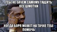 тебе не зачем самому тащить все шмотки когда боря может на тачке тебе помочь