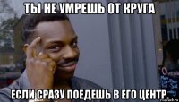 ты не умрешь от круга если сразу поедешь в его центр.