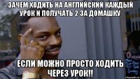 зачем ходить на английский каждый урок и получать 2 за домашку если можно просто ходить через урок!!