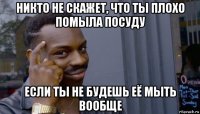 никто не скажет, что ты плохо помыла посуду если ты не будешь её мыть вообще