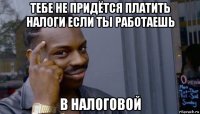 тебе не придётся платить налоги если ты работаешь в налоговой