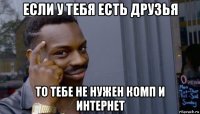 если у тебя есть друзья то тебе не нужен комп и интернет