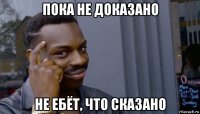 пока не доказано не ебёт, что сказано