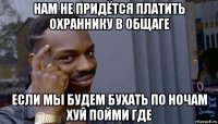 нам не придётся платить охраннику в общаге если мы будем бухать по ночам хуй пойми где