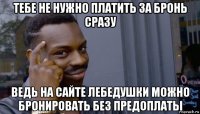 тебе не нужно платить за бронь сразу ведь на сайте лебедушки можно бронировать без предоплаты