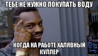 тебе не нужно покупать воду когда на работе халявный куллер