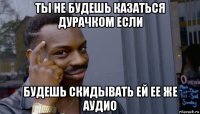 ты не будешь казаться дурачком если будешь скидывать ей ее же аудио