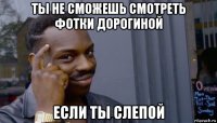 ты не сможешь смотреть фотки дорогиной если ты слепой