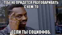 тебе не придется разговаривать с кем-то если ты социофоб.