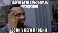 тебя не будет обзывать росинский если у него пробки