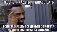 тебе не прийдеться заказывать пиар если заберешь все деньги с проекта и закроешь его из-за онлайна