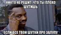 никто не решит, что ты плохо шутишь если все твои шутки про залупу