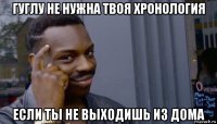 гуглу не нужна твоя хронология если ты не выходишь из дома