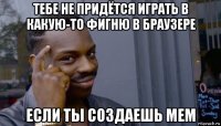 тебе не придётся играть в какую-то фигню в браузере если ты создаешь мем