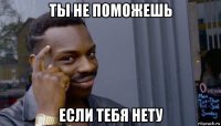 ты не поможешь если тебя нету