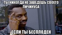 ты никогда не заведешь своего личинуса если ты бесплоден