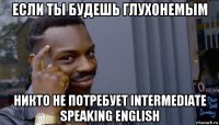 если ты будешь глухонемым никто не потребует intermediate speaking english