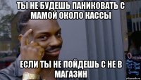 ты не будешь паниковать с мамой около кассы если ты не пойдешь с не в магазин