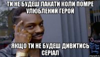 ти не будеш лакати коли помре улюблений герой якщо ти не будеш дивитись серіал