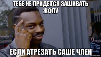 тебе не придется зашивать жопу если атрезать саше член