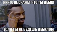 никто не скажет что ты дебил если ты не будешь дебилом