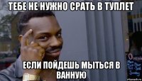 тебе не нужно срать в туплет если пойдешь мыться в ванную