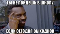 ты не пойдёшь в школу если сегодня выходной