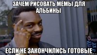 зачем рисовать мемы для альбины если не закончились готовые