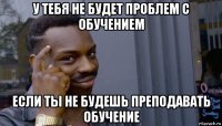 у тебя не будет проблем с обучением если ты не будешь преподавать обучение