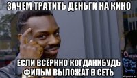 зачем тратить деньги на кино если всёрнно когданибудь фильм выложат в сеть