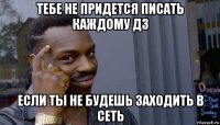 тебе не придется писать каждому дз если ты не будешь заходить в сеть