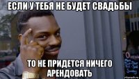 если у тебя не будет свадьбы то не придется ничего арендовать