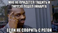 мне не придется тащить и тирлэп пешеп уйнарга если не спорить с регой