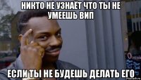 никто не узнаёт что ты не умеешь вип если ты не будешь делать его