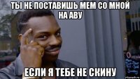 ты не поставишь мем со мной на аву если я тебе не скину