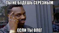 ты не будешь серёзным если ты олег