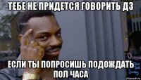 тебе не придется говорить дз если ты попросишь подождать пол часа