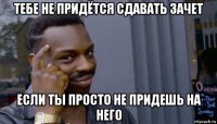 тебе не придётся сдавать зачет если ты просто не придешь на него