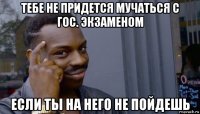 тебе не придется мучаться с гос. экзаменом если ты на него не пойдешь