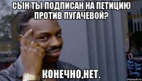 сын ты подписан на петицию против пугачевой? конечно,нет.