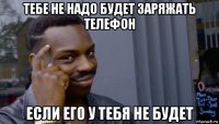 тебе не надо будет заряжать телефон если его у тебя не будет