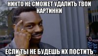 никто не сможет удалить твои картинки если ты не будешь их постить