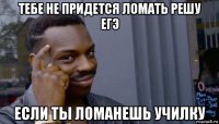 тебе не придется ломать решу егэ если ты ломанешь училку