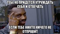 тебе не придется утруждать себя и отвечать если тебе никто ничего не отправит