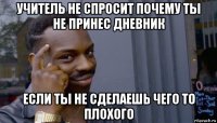 учитель не спросит почему ты не принес дневник если ты не сделаешь чего то плохого