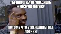 ты никогда не увидишь женскую логику потому что у женщины нет логики